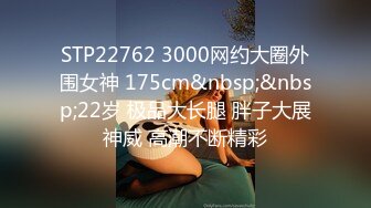 STP22762 3000网约大圈外围女神 175cm&nbsp;&nbsp;22岁 极品大长腿 胖子大展神威 高潮不断精彩