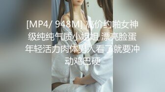 [MP4/ 948M] 高价约啪女神级纯纯气质小姐姐 漂亮脸蛋年轻活力肉体男人看了就要冲动鸡巴硬