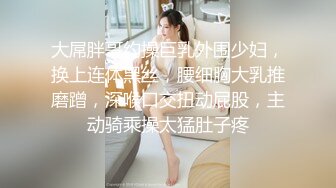 大屌胖哥约操巨乳外围少妇，换上连体黑丝，腰细胸大乳推磨蹭，深喉口交扭动屁股，主动骑乘操太猛肚子疼