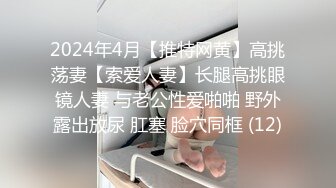 2024年4月【推特网黄】高挑荡妻【索爱人妻】长腿高挑眼镜人妻 与老公性爱啪啪 野外露出放尿 肛塞 脸穴同框 (12)