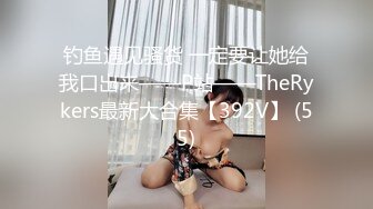 钓鱼遇见骚货 一定要让她给我口出来——P站——TheRykers最新大合集【392V】 (55)