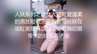 人妖系列之比女人还可爱温柔的黑丝短裙无限遐想的妖妖在浴缸里掰开双腿享受着操屁眼带来的快感超诱惑