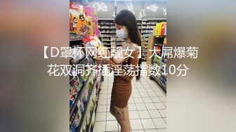 【D罩杯网红靓女】大屌爆菊花双洞齐插淫荡指数10分