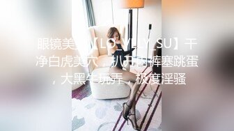 眼镜美女【LO_VELY_SU】干净白虎美穴，扒开内裤塞跳蛋，大黑牛玩弄，极度淫骚