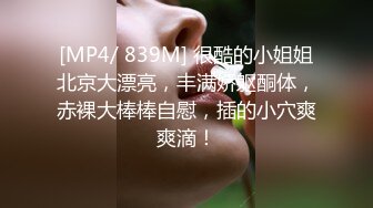 [MP4/ 839M] 很酷的小姐姐北京大漂亮，丰满娇躯酮体，赤裸大棒棒自慰，插的小穴爽爽滴！