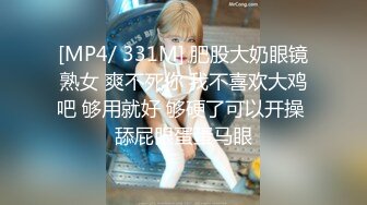 [MP4/ 331M] 肥股大奶眼镜熟女 爽不死你 我不喜欢大鸡吧 够用就好 够硬了可以开操 舔屁眼蛋蛋马眼