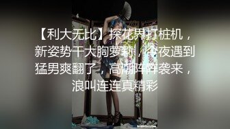 【利大无比】探花界打桩机，新姿势干大胸萝莉，今夜遇到猛男爽翻了，高潮阵阵袭来，浪叫连连真精彩