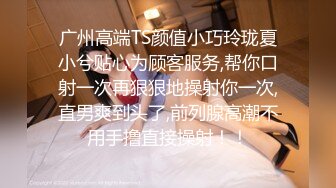 广州高端TS颜值小巧玲珑夏小兮贴心为顾客服务,帮你口射一次再狠狠地操射你一次,直男爽到头了,前列腺高潮不用手撸直接操射！！