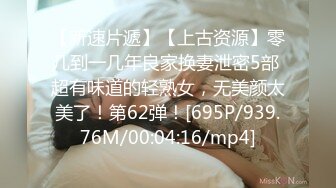 【新速片遞】【上古资源】零几到一几年良家换妻泄密5部 超有味道的轻熟女，无美颜太美了！第62弹！[695P/939.76M/00:04:16/mp4]