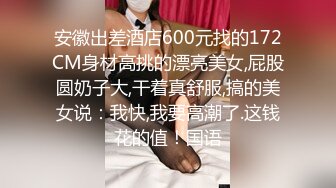 安徽出差酒店600元找的172CM身材高挑的漂亮美女,屁股圆奶子大,干着真舒服,搞的美女说：我快,我要高潮了.这钱花的值！国语