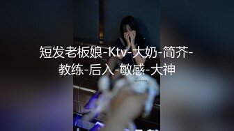 短发老板娘-Ktv-大奶-简芥-教练-后入-敏感-大神