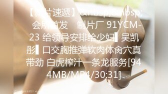 【新片速遞】&nbsp;&nbsp;✿会所首发✿ 制片厂 91YCM-23 给领导安排给少妇▌吴凯彤▌口交胸推弹软肉体肏穴真带劲 白虎榨汁一条龙服务[944MB/MP4/30:31]