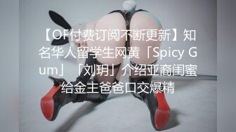 【OF付费订阅不断更新】知名华人留学生网黄「Spicy Gum」「刘玥」介绍亚裔闺蜜给金主爸爸口交爆精