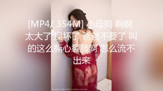 [MP4/ 354M] 小母狗 啊啊 太大了 操坏了 爸爸不要了 叫的这么撕心裂肺啊 怎么流不出来