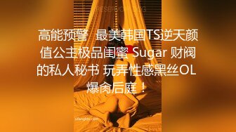 高能预警  最美韩国TS逆天颜值公主极品闺蜜 Sugar 财阀的私人秘书 玩弄性感黑丝OL 爆肏后庭！