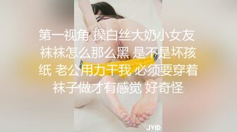 第一视角 操白丝大奶小女友 袜袜怎么那么黑 是不是坏孩纸 老公用力干我 必须要穿着袜子做才有感觉 好奇怪