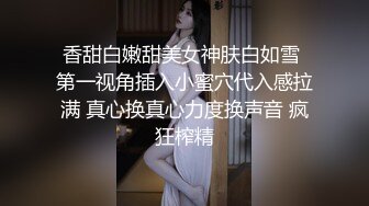 香甜白嫩甜美女神肤白如雪 第一视角插入小蜜穴代入感拉满 真心换真心力度换声音 疯狂榨精