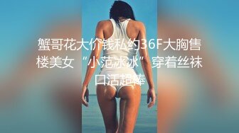 蟹哥花大价钱私约36F大胸售楼美女“小范冰冰”穿着丝袜口活超棒