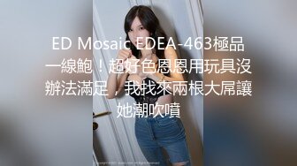 ED Mosaic EDEA-463極品一線鮑！超好色恩恩用玩具沒辦法滿足，我找來兩根大屌讓她潮吹噴