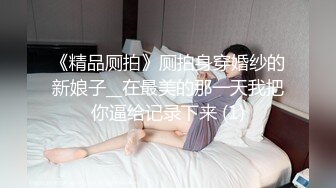 《精品厕拍》厕拍身穿婚纱的新娘子__在最美的那一天我把你逼给记录下来 (1)