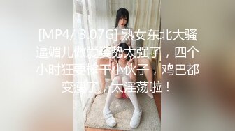 [MP4/ 3.07G] 熟女东北大骚逼媚儿做爱姿势太强了，四个小时狂要榨干小伙子，鸡巴都变瘦了，太淫荡啦！