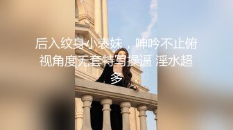 后入纹身小表妹，呻吟不止俯视角度无套特写操逼 淫水超多