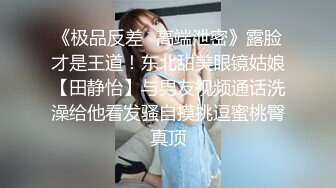 《极品反差✿高端泄密》露脸才是王道！东北甜美眼镜姑娘【田静怡】与男友视频通话洗澡给他看发骚自摸挑逗蜜桃臀真顶