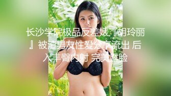 长沙学院极品反差婊『胡玲丽』被渣男友性爱分享流出 后入丰臀内射 完美露脸