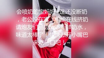 会喷奶的宝妈妈~逞还没断奶，老公没在家，偷偷在线挤奶请炮友们品尝一下新鲜奶水，味道太棒了！快快张开小嘴巴来吃一口吧！~