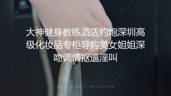 大神健身教练酒店约炮深圳高级化妆品专柜导购美女姐姐深吻调情抠逼淫叫