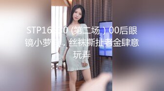 STP16530 (第二场）00后眼镜小萝莉，丝袜撕扯老金肆意玩弄