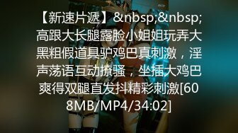 【新速片遞】&nbsp;&nbsp;高跟大长腿露脸小姐姐玩弄大黑粗假道具驴鸡巴真刺激，淫声荡语互动撩骚，坐插大鸡巴爽得双腿直发抖精彩刺激[608MB/MP4/34:02]