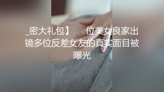 _密大礼包】❤️位美女良家出镜多位反差女友的真实面目被曝光