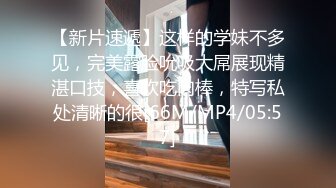 【新片速遞】这样的学妹不多见，完美露脸吮吸大屌展现精湛口技，喜欢吃肉棒，特写私处清晰的很[66M/MP4/05:57]