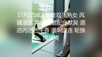 STP22202 深夜双飞熟女 风骚淫荡 两位姐姐配合默契 酒店内活色生香 浪叫连连 轮换抽插爽