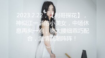 2023.2.22，【利哥探花】，神似江一燕的小美女，中场休息再来一炮，胸大腰细乖巧配合，激情高潮阵阵！