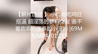 【新片速遞 】 小母狗吃鸡狂抠逼 超淫荡的萝莉女友 谁不喜欢乖巧懂事的小母狗 [69MB/MP4/01:11]