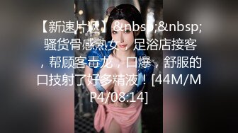 【新速片遞】&nbsp;&nbsp; 骚货骨感熟女，足浴店接客，帮顾客毒龙，口爆，舒服的口技射了好多精液！[44M/MP4/08:14]