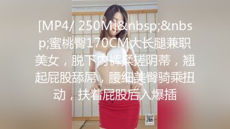 [MP4/ 250M]&nbsp;&nbsp;蜜桃臀170CM大长腿兼职美女，脱下内裤揉搓阴蒂，翘起屁股舔屌，腰细美臀骑乘扭动，扶着屁股后入爆插