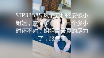 STP33585 风情万种的安徽小姐姐，震惊了，干了一个多小时还不射，姐姐今天真的尽力了，服气了