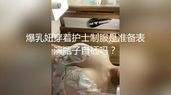 爆乳妞穿着护士制服是准备表演瓶子自插吗？