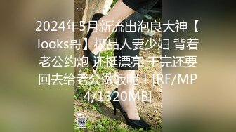 2024年5月新流出泡良大神【looks哥】极品人妻少妇 背着老公约炮 还挺漂亮 干完还要回去给老公做饭呢！[RF/MP4/1320MB]