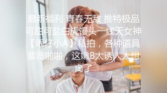 最新福利 青春无敌 推特极品可甜可盐白虎馒头一线天女神【乖仔小A】私拍，各种道具紫薇啪啪，这嫩B太诱人太想肏了