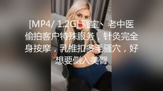 [MP4/ 1.2G] 骚宝丶老中医偷拍客户特殊服务，针灸完全身按摩，乳推扣多毛骚穴，好想要侧入美臀