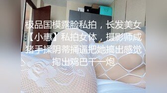 极品国模露脸私拍，长发美女【小惠】私拍女体，摄影师咸猪手揉阴蒂捅逼把她搞出感觉掏出鸡巴干一炮