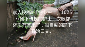 素人投稿#「物业护士」16257c刚下班换的护士，衣服都还没有就来了，很自动的跪下开始口交。