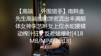 【高端❤️外围猎手】南韩金先生高端约啪泄密流出丰满酮体女神朱艺琳女上位水蛇腰蠕动榨汁狂艹反差婊爆射[418MB/MP4/36:18]