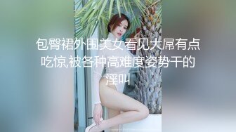 包臀裙外围美女看见大屌有点吃惊,被各种高难度姿势干的淫叫