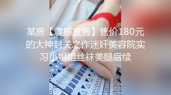 某房【震撼发售】售价180元的大神封关之作迷奸美容院实习小姐姐丝袜美腿后续