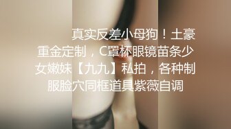 ⚫️⚫️真实反差小母狗！土豪重金定制，C罩杯眼镜苗条少女嫩妹【九九】私拍，各种制服脸穴同框道具紫薇自调